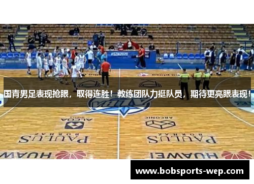 国青男足表现抢眼，取得连胜！教练团队力挺队员，期待更亮眼表现！