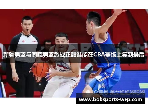 新疆男篮与同曦男篮激战正酣谁能在CBA赛场上笑到最后